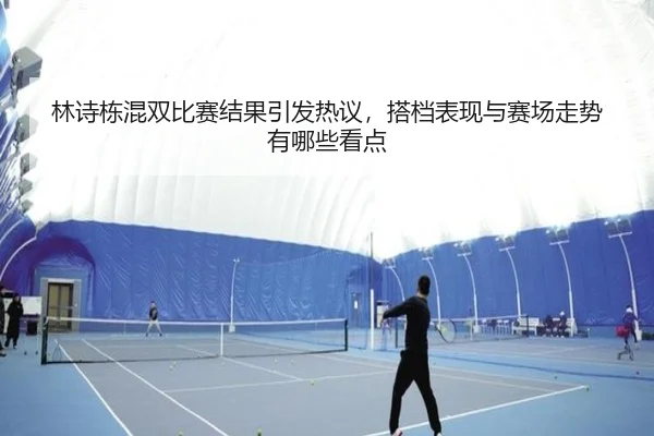林诗栋混双比赛结果引发热议，搭档表现与赛场走势有哪些看点